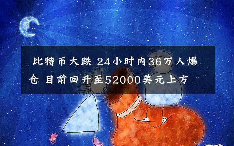  比特幣大跌 24小時內(nèi)36萬人爆倉 目前回升至52000美元上方