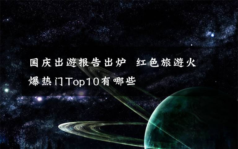 國(guó)慶出游報(bào)告出爐  紅色旅游火爆熱門(mén)Top10有哪些