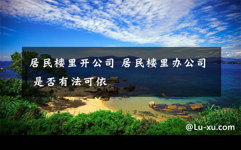 居民樓里開公司 居民樓里辦公司 是否有法可依