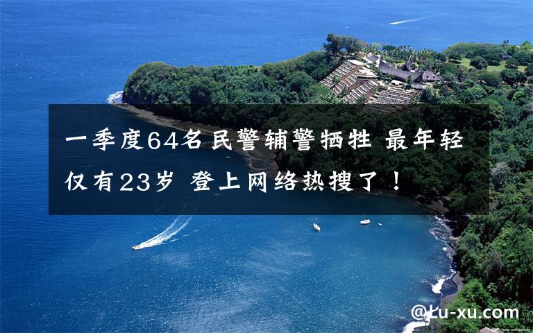 一季度64名民警輔警犧牲 最年輕僅有23歲 登上網(wǎng)絡(luò)熱搜了！