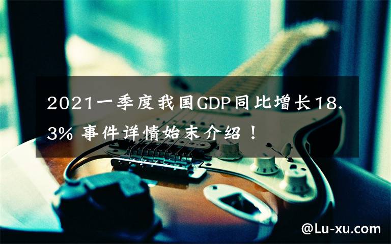 2021一季度我國GDP同比增長18.3% 事件詳情始末介紹！