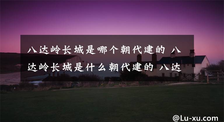 八達(dá)嶺長(zhǎng)城是哪個(gè)朝代建的 八達(dá)嶺長(zhǎng)城是什么朝代建的 八達(dá)嶺長(zhǎng)城詭異事件