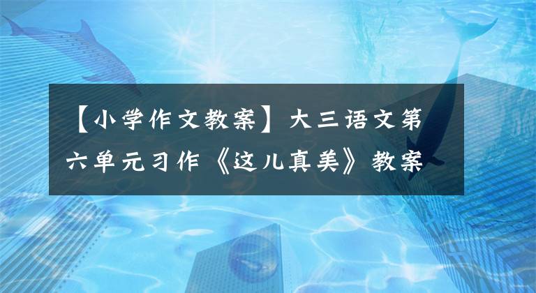 【小學作文教案】大三語文第六單元習作《這兒真美》教案，請幫助孩子們掌握寫作技巧！