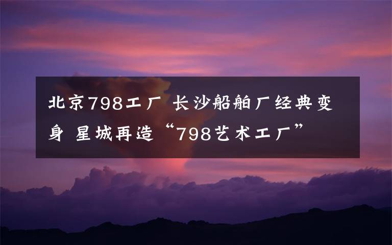 北京798工廠 長沙船舶廠經(jīng)典變身 星城再造“798藝術(shù)工廠”