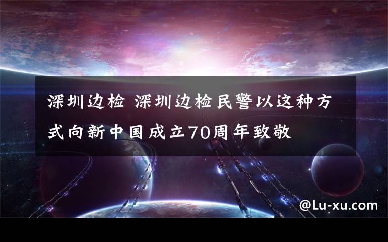 深圳邊檢 深圳邊檢民警以這種方式向新中國成立70周年致敬