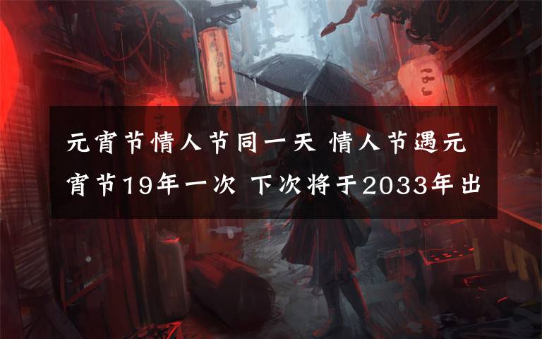 元宵節(jié)情人節(jié)同一天 情人節(jié)遇元宵節(jié)19年一次 下次將于2033年出現(xiàn)