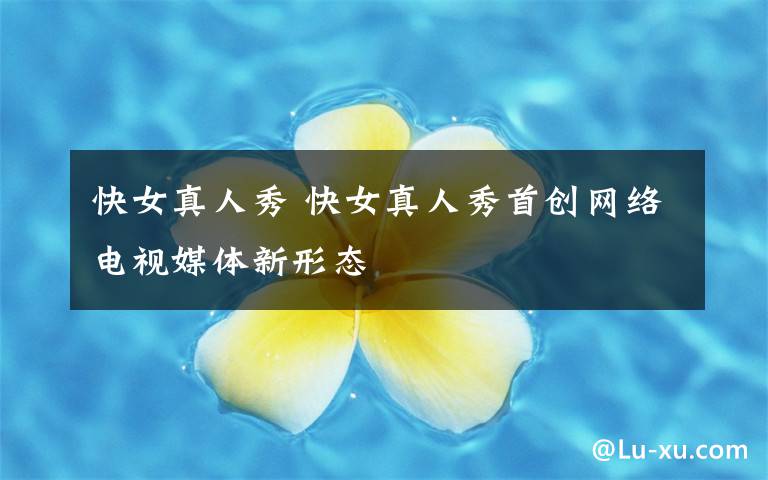 快女真人秀 快女真人秀首創(chuàng)網(wǎng)絡(luò)電視媒體新形態(tài)