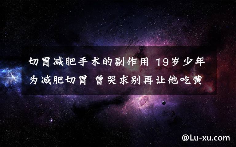 切胃減肥手術的副作用 19歲少年為減肥切胃 曾哭求別再讓他吃黃瓜減肥