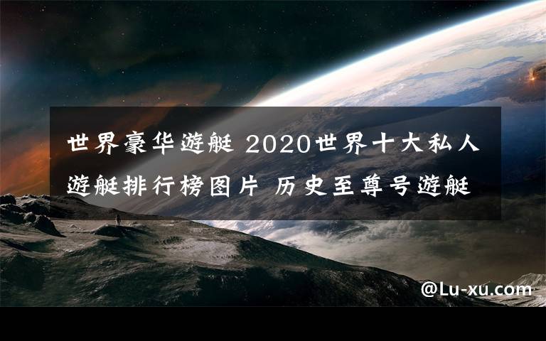 世界豪華游艇 2020世界十大私人游艇排行榜圖片 歷史至尊號(hào)游艇48億美元