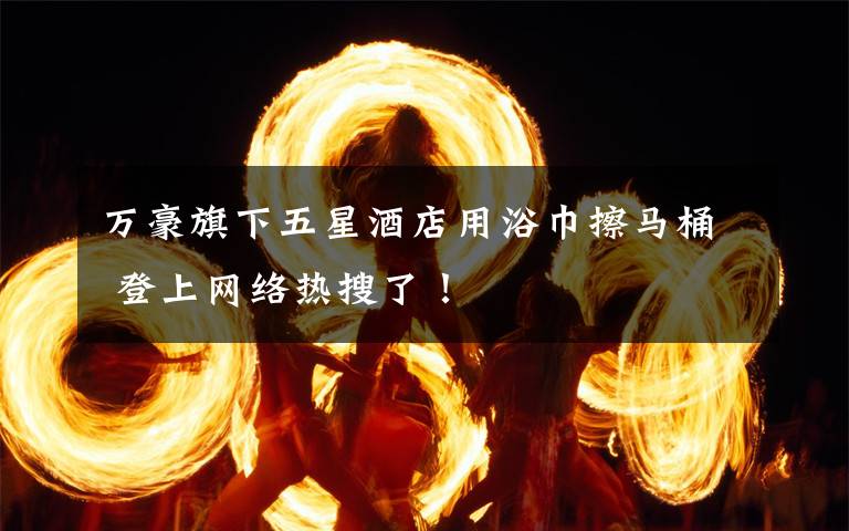 萬豪旗下五星酒店用浴巾擦馬桶 登上網(wǎng)絡(luò)熱搜了！