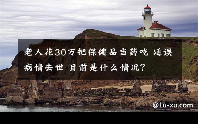 老人花30萬把保健品當(dāng)藥吃 延誤病情去世 目前是什么情況？