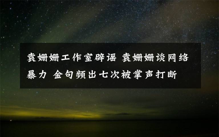 袁姍姍工作室辟謠 袁姍姍談網(wǎng)絡(luò)暴力 金句頻出七次被掌聲打斷