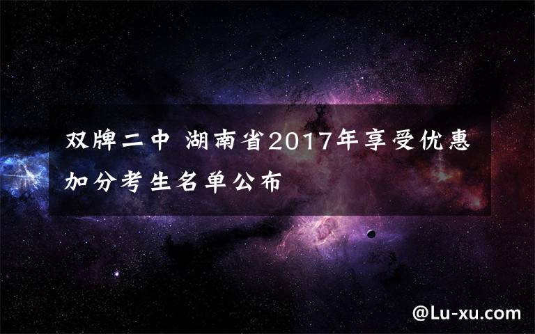 雙牌二中 湖南省2017年享受優(yōu)惠加分考生名單公布