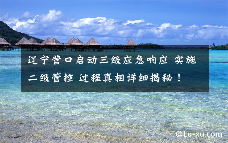 遼寧營(yíng)口啟動(dòng)三級(jí)應(yīng)急響應(yīng) 實(shí)施二級(jí)管控 過程真相詳細(xì)揭秘！