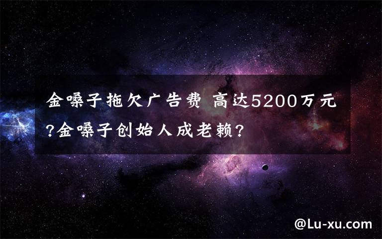 金嗓子拖欠廣告費 高達5200萬元?金嗓子創(chuàng)始人成老賴?