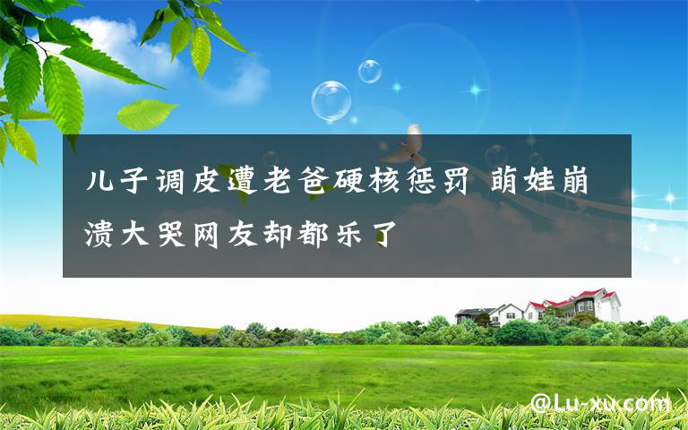 兒子調(diào)皮遭老爸硬核懲罰 萌娃崩潰大哭網(wǎng)友卻都樂了