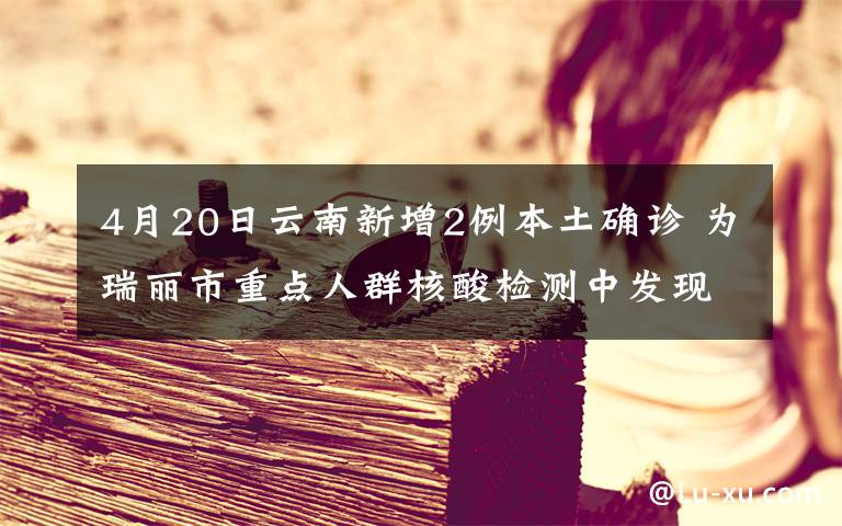 4月20日云南新增2例本土確診 為瑞麗市重點(diǎn)人群核酸檢測(cè)中發(fā)現(xiàn) 真相原來(lái)是這樣！