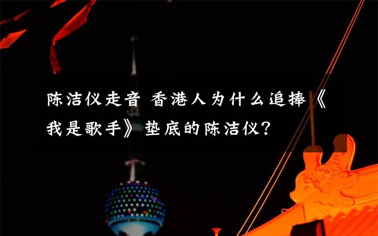 陳潔儀走音 香港人為什么追捧《我是歌手》墊底的陳潔儀？