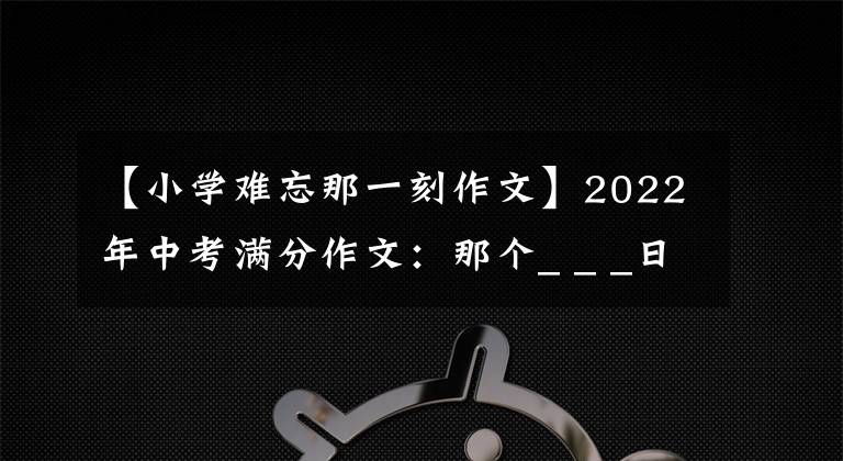 【小學(xué)難忘那一刻作文】2022年中考滿(mǎn)分作文：那個(gè)_ _ _日(范文4篇)