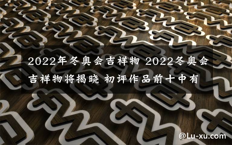 2022年冬奧會(huì)吉祥物 2022冬奧會(huì)吉祥物將揭曉 初評(píng)作品前十中有一件出自小學(xué)生之手