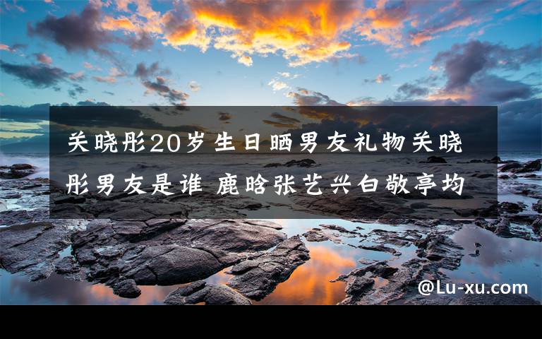 關(guān)曉彤20歲生日曬男友禮物關(guān)曉彤男友是誰(shuí) 鹿晗張藝興白敬亭均躺槍