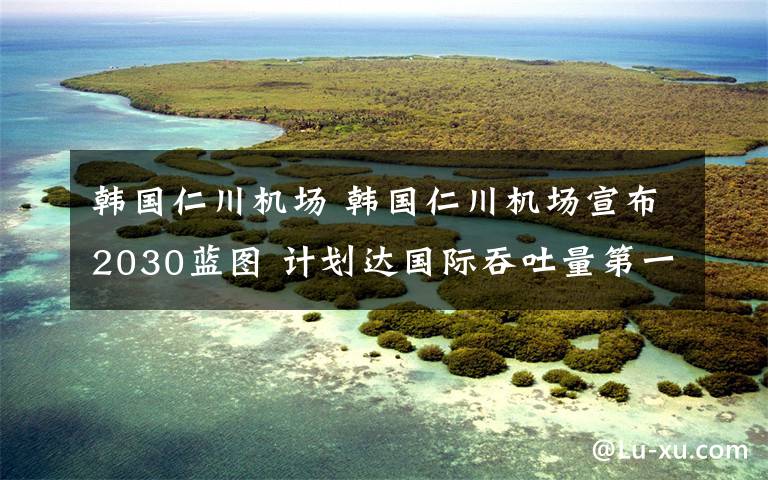 韓國(guó)仁川機(jī)場(chǎng) 韓國(guó)仁川機(jī)場(chǎng)宣布2030藍(lán)圖 計(jì)劃達(dá)國(guó)際吞吐量第一