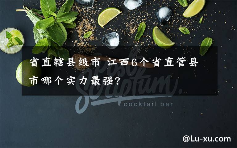 省直轄縣級(jí)市 江西6個(gè)省直管縣市哪個(gè)實(shí)力最強(qiáng)?