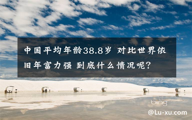 中國平均年齡38.8歲 對(duì)比世界依舊年富力強(qiáng) 到底什么情況呢？