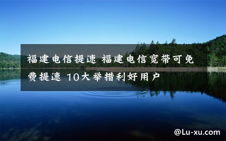 福建電信提速 福建電信寬帶可免費提速 10大舉措利好用戶