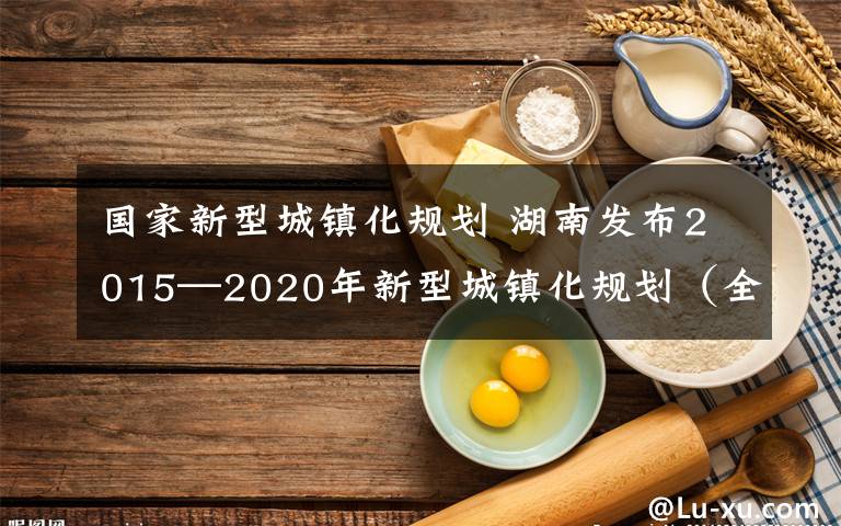 國(guó)家新型城鎮(zhèn)化規(guī)劃 湖南發(fā)布2015—2020年新型城鎮(zhèn)化規(guī)劃（全文）