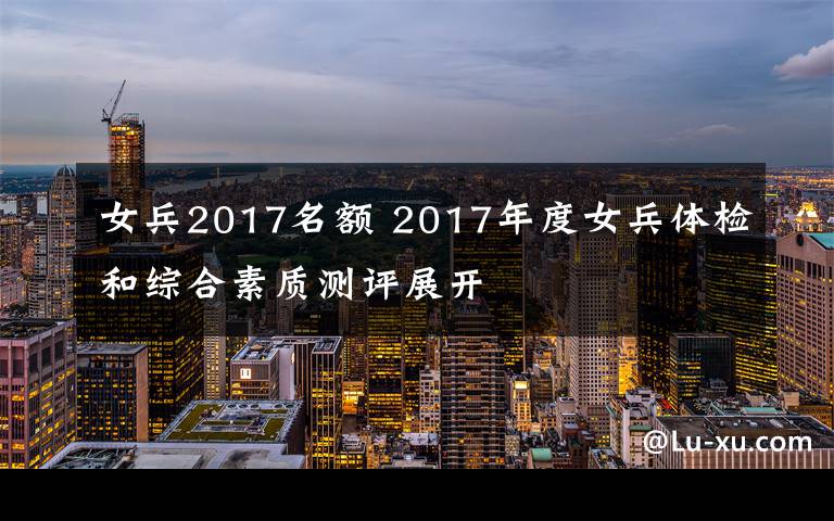 女兵2017名額 2017年度女兵體檢和綜合素質(zhì)測(cè)評(píng)展開(kāi)