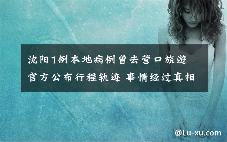 沈陽1例本地病例曾去營口旅游 官方公布行程軌跡 事情經(jīng)過真相揭秘！