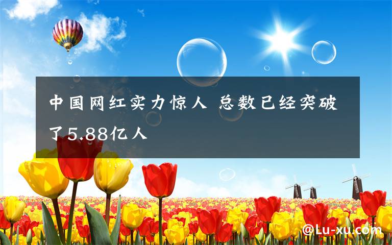 中國網(wǎng)紅實力驚人 總數(shù)已經(jīng)突破了5.88億人