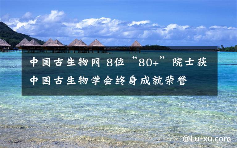 中國古生物網 8位“80+”院士獲中國古生物學會終身成就榮譽