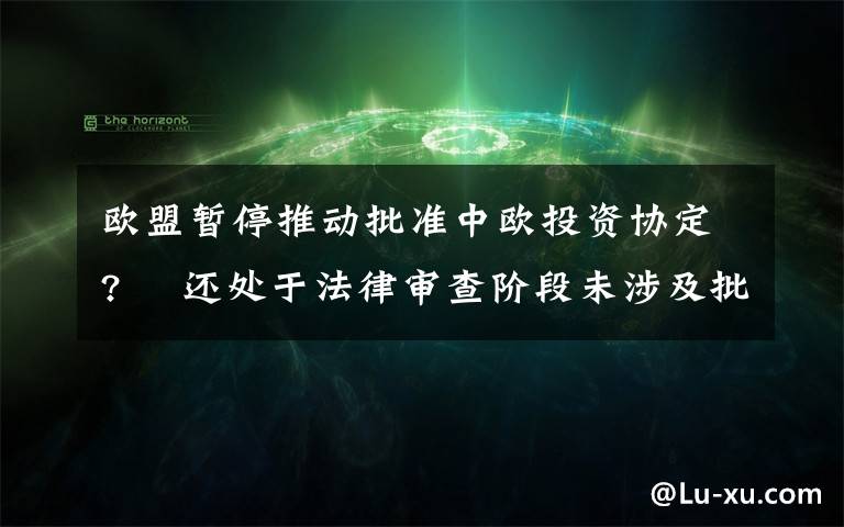 歐盟暫停推動批準(zhǔn)中歐投資協(xié)定?? 還處于法律審查階段未涉及批準(zhǔn)進(jìn)程 目前是什么情況？