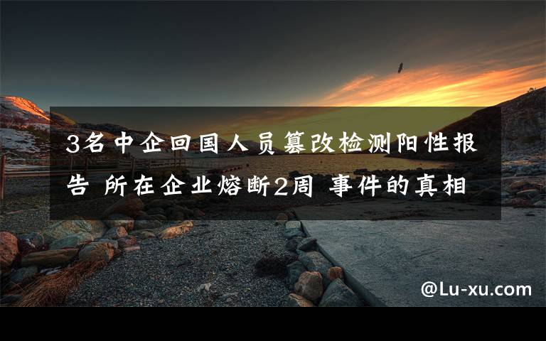 3名中企回國人員篡改檢測陽性報告 所在企業(yè)熔斷2周 事件的真相是什么？