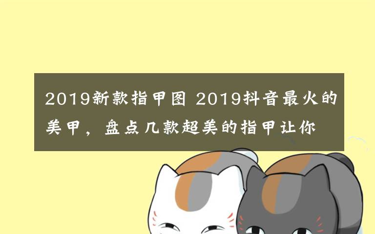 2019新款指甲圖 2019抖音最火的美甲，盤點幾款超美的指甲讓你秒變女神