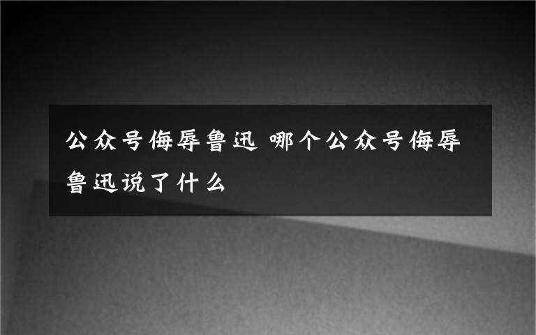 公眾號(hào)侮辱魯迅 哪個(gè)公眾號(hào)侮辱魯迅說(shuō)了什么