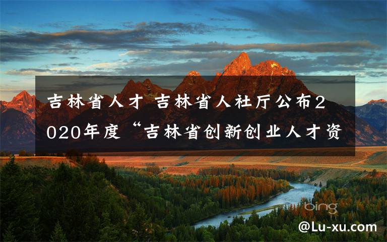 吉林省人才 吉林省人社廳公布2020年度“吉林省創(chuàng)新創(chuàng)業(yè)人才資助”入選人員名單