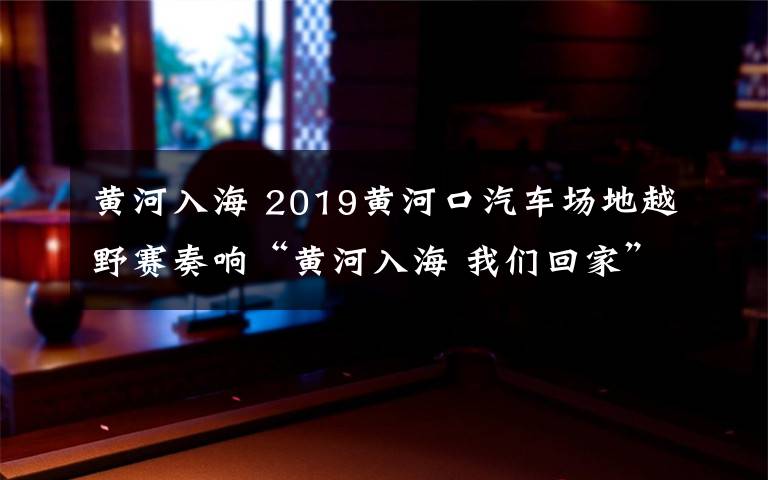 黃河入海 2019黃河口汽車場(chǎng)地越野賽奏響“黃河入海 我們回家”號(hào)角