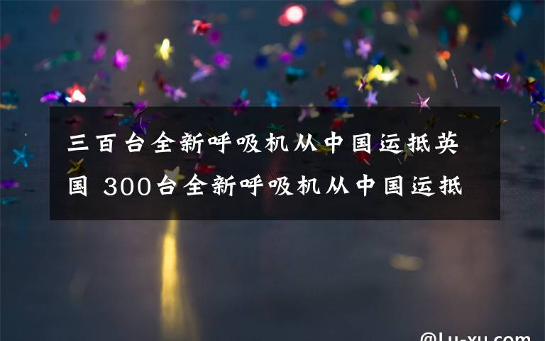 三百臺(tái)全新呼吸機(jī)從中國(guó)運(yùn)抵英國(guó) 300臺(tái)全新呼吸機(jī)從中國(guó)運(yùn)抵英國(guó)