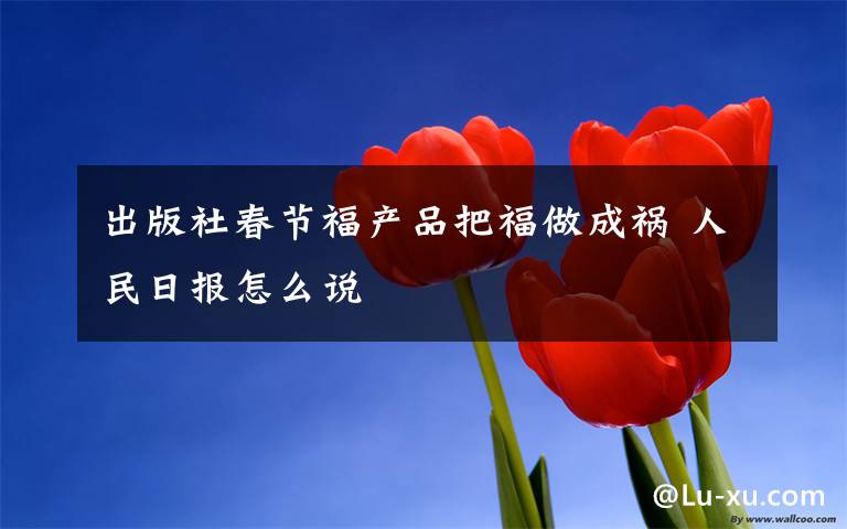 出版社春節(jié)福產(chǎn)品把福做成禍 人民日?qǐng)?bào)怎么說(shuō)