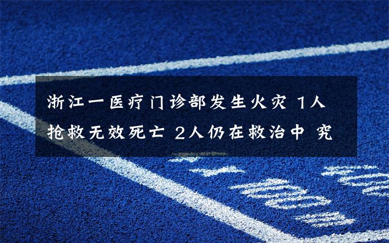 浙江一醫(yī)療門診部發(fā)生火災(zāi) 1人搶救無效死亡 2人仍在救治中 究竟發(fā)生了什么?