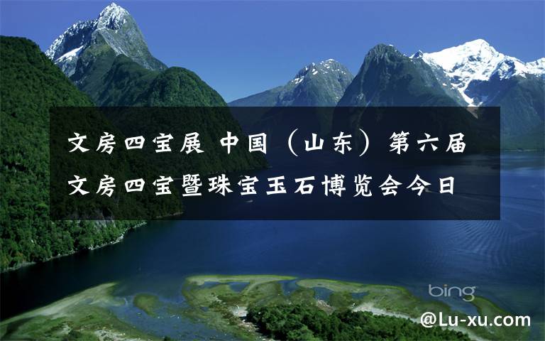 文房四寶展 中國（山東）第六屆文房四寶暨珠寶玉石博覽會今日閉幕，抓緊來英雄山文化市場淘寶！