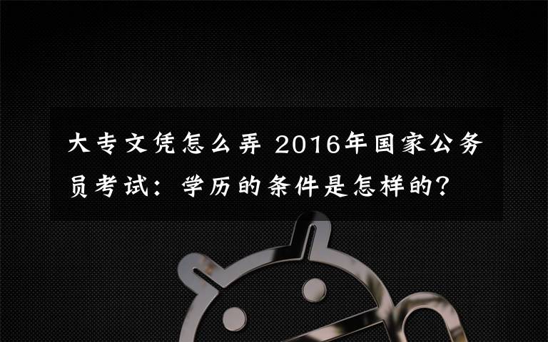 大專文憑怎么弄 2016年國(guó)家公務(wù)員考試：學(xué)歷的條件是怎樣的？