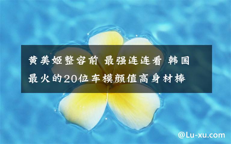 黃美姬整容前 最強(qiáng)連連看 韓國最火的20位車模顏值高身材棒