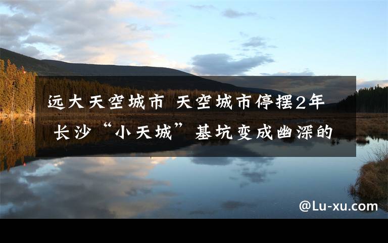 遠(yuǎn)大天空城市 天空城市停擺2年 長沙“小天城”基坑變成幽深的“人工湖”