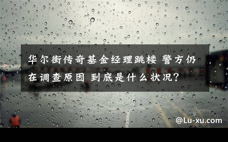 華爾街傳奇基金經(jīng)理跳樓 警方仍在調(diào)查原因 到底是什么狀況？