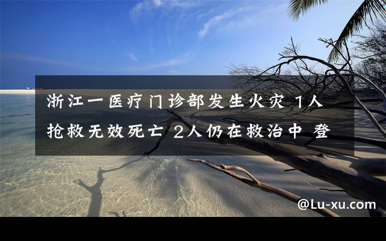 浙江一醫(yī)療門診部發(fā)生火災(zāi) 1人搶救無效死亡 2人仍在救治中 登上網(wǎng)絡(luò)熱搜了！