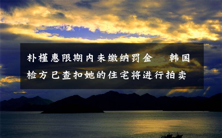 樸槿惠限期內(nèi)未繳納罰金? 韓國檢方已查扣她的住宅將進行拍賣 到底是什么狀況？